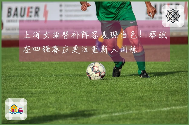 上海女排替补阵容表现出色！蔡斌在四强赛应更注重新人训练