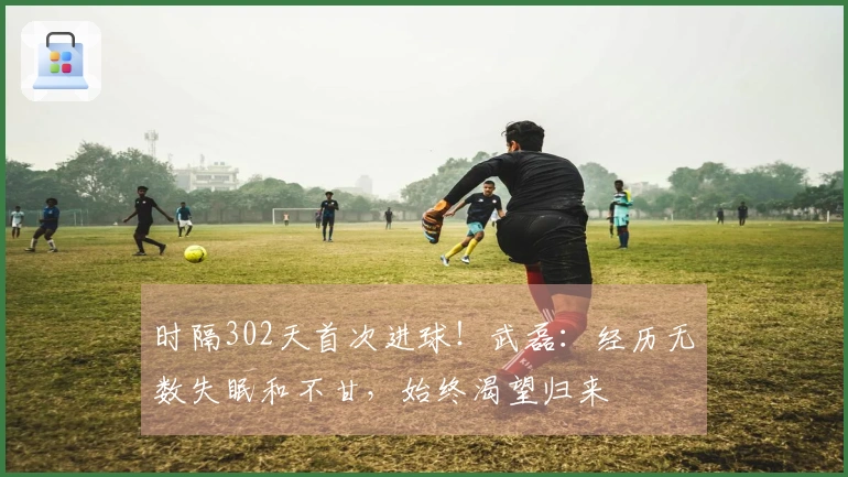 时隔302天首次进球！武磊：经历无数失眠和不甘，始终渴望归来