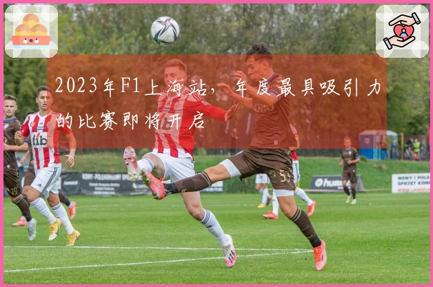 2023年F1上海站，年度最具吸引力的比赛即将开启