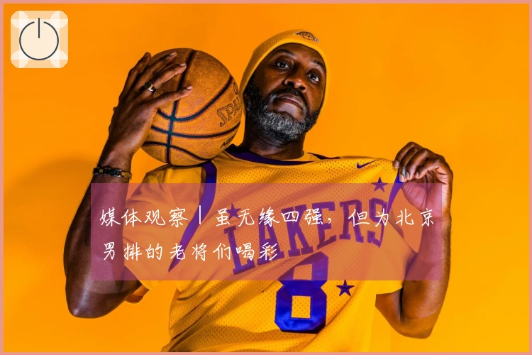 媒体观察｜虽无缘四强，但为北京男排的老将们喝彩