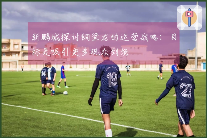 新鹏城探讨铜梁龙的运营战略：目标是吸引更多观众到场