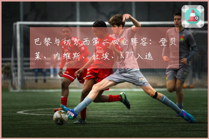 巴黎与切尔西第二回合阵容：登贝莱、内维斯、杜埃、K77入选