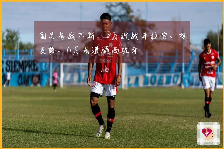 国足备战不断！3月迎战库拉索、喀麦隆，6月或遭遇西班牙