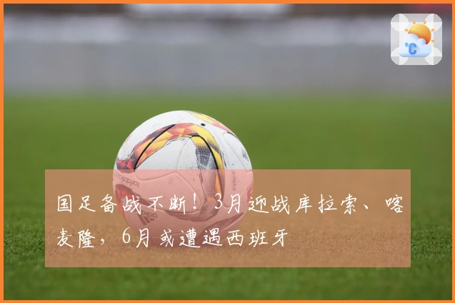 国足备战不断！3月迎战库拉索、喀麦隆，6月或遭遇西班牙