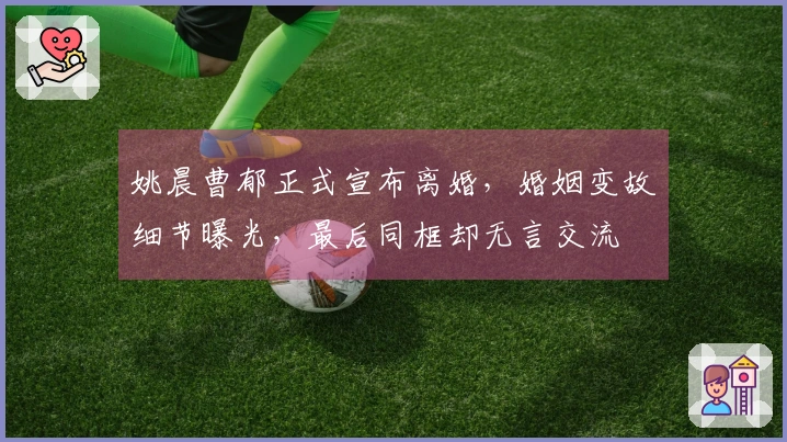 姚晨曹郁正式宣布离婚，婚姻变故细节曝光，最后同框却无言交流