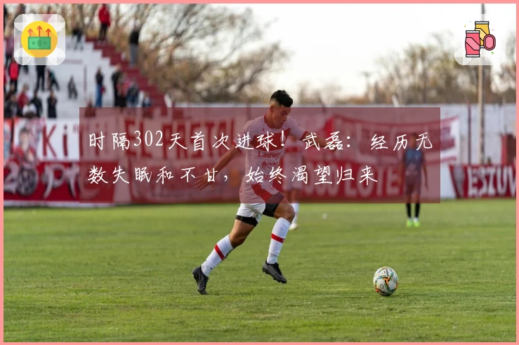 时隔302天首次进球！武磊：经历无数失眠和不甘，始终渴望归来