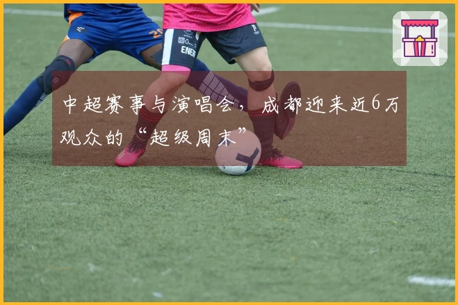 中超赛事与演唱会，成都迎来近6万观众的“超级周末”