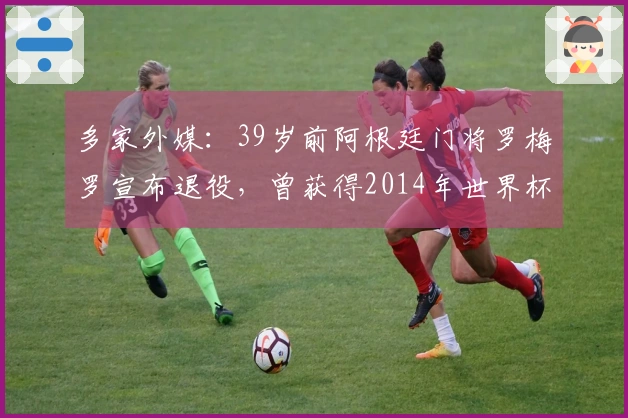 多家外媒：39岁前阿根廷门将罗梅罗宣布退役，曾获得2014年世界杯亚军