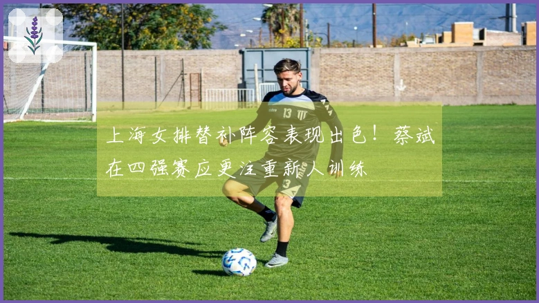 上海女排替补阵容表现出色！蔡斌在四强赛应更注重新人训练