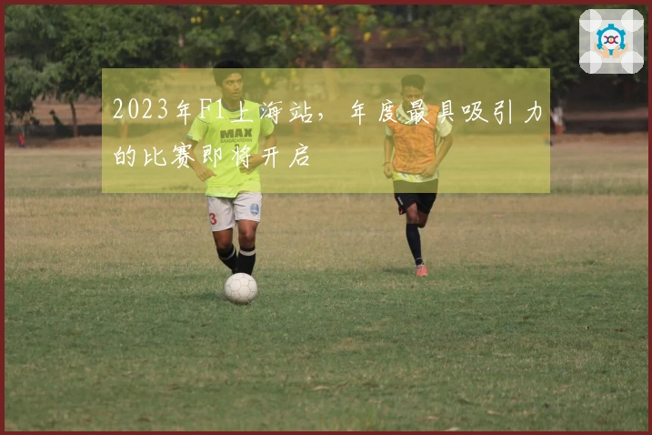 2023年F1上海站，年度最具吸引力的比赛即将开启