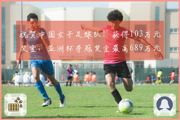 祝贺中国女子足球队！获得103万元奖金，亚洲杯夺冠奖金最高689万元，亚足联引发争议