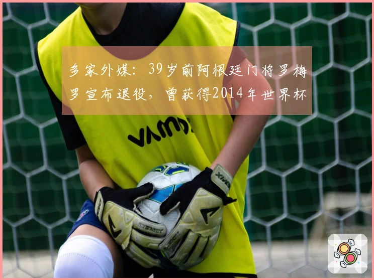 多家外媒：39岁前阿根廷门将罗梅罗宣布退役，曾获得2014年世界杯亚军