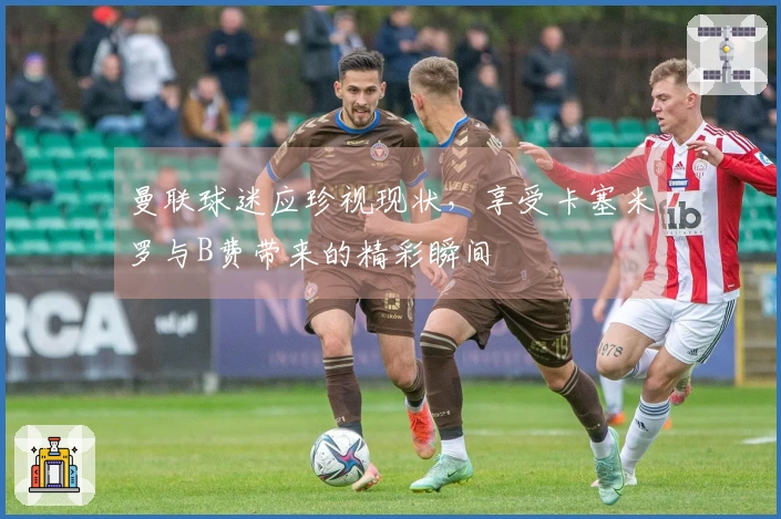 曼联球迷应珍视现状，享受卡塞米罗与B费带来的精彩瞬间